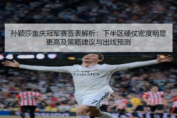 孙颖莎重庆冠军赛签表解析：下半区硬仗密度明显更高及策略建议与出线预测